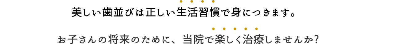 美しい歯並びは正しい生活習慣で身につきます。 お子さんの将来のために、当院で楽しく治療しませんか?